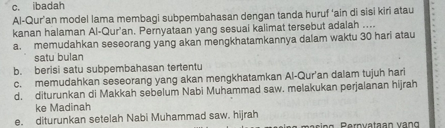 c. ibadah
Al-Qur’an model lama membagi subpembahasan dengan tanda huruf ‘ain di sisi kiri atau
kanan halaman Al-Qur’an. Pernyataan yang sesuai kalimat tersebut adalah ....
a. memudahkan seseorang yang akan mengkhatamkannya dalam waktu 30 hari atau
satu bulan
b. berisi satu subpembahasan tertentu
c. memudahkan seseorang yang akan mengkhatamkan Al-Qur’an dalam tujuh hari
d. diturunkan di Makkah sebelum Nabi Muhammad saw. melakukan perjalanan hijrah
ke Madinah
e. diturunkan setelah Nabi Muhammad saw. hijrah