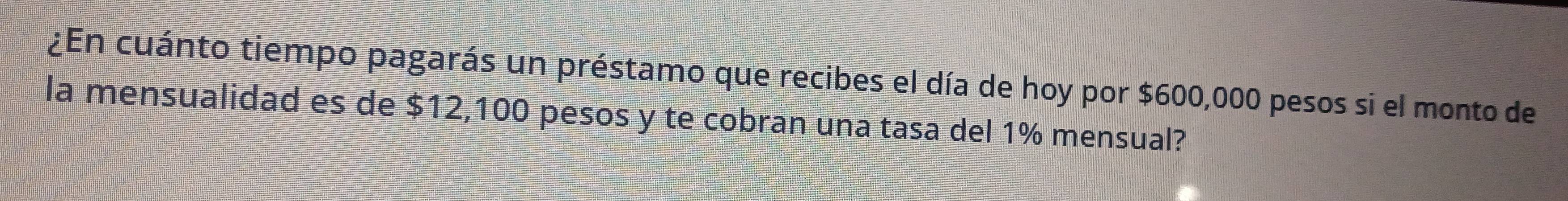 ¿En cuánto tiempo pagarás un préstamo que recibes el día de hoy por $600,000 pesos si el monto de 
la mensualidad es de $12,100 pesos y te cobran una tasa del 1% mensual?