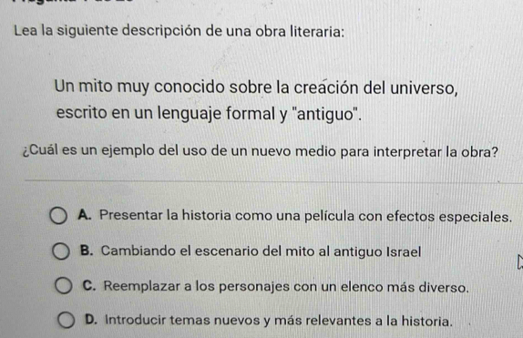 Lea la siguiente descripción de una obra literaria:
Un mito muy conocido sobre la creación del universo,
escrito en un lenguaje formal y 'antiguo'.
¿Cuál es un ejemplo del uso de un nuevo medio para interpretar la obra?
A. Presentar la historia como una película con efectos especiales.
B. Cambiando el escenario del mito al antiguo Israel
C. Reemplazar a los personajes con un elenco más diverso.
D. Introducir temas nuevos y más relevantes a la historia.