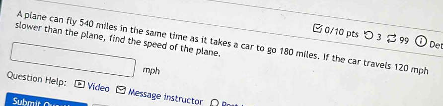 つ3 99 Det 
slower than the plane, find the speed of the plane. 
A plane can fly 540 miles in the same time as it takes a car to go 180 miles. If the car travels 120 mph
mph
Question Help: Video Message instructor 
Submit