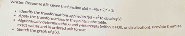 Written Response #3: Given the function g(x)=-4(x+2)^2+1 : 
Identify the transformations applied to f(x)=x^2 to obtain g(x). 
Apply the transformations to the points in the table. 
Algebraically determine the x - and y-intercepts (without FOIL or distribution). Provide them as 
exact values and in ordered pair format. 
Sketch the graph of g(x).