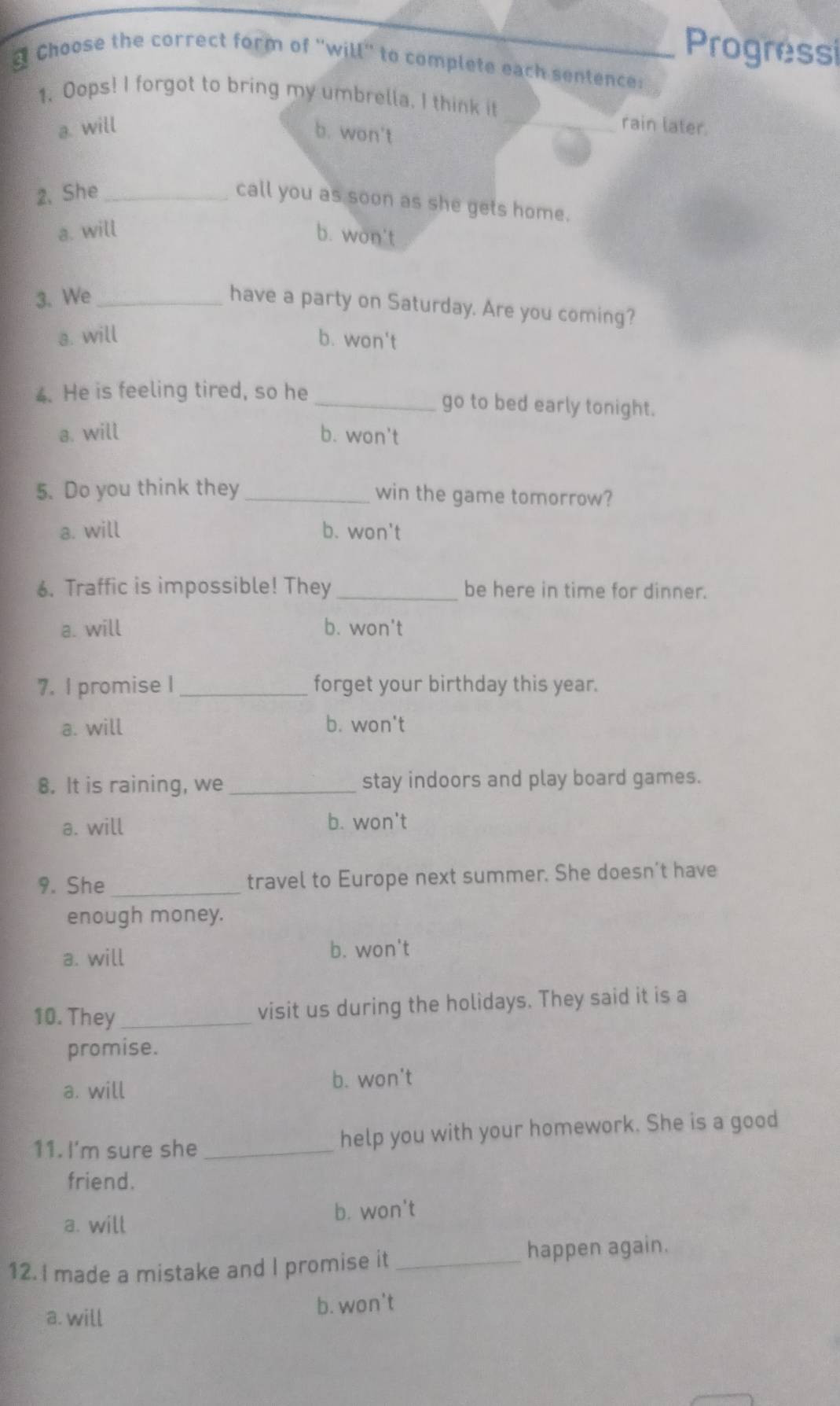 Progressi
d Choose the correct form of 'will' to complete each sentence:
1. Oops! I forgot to bring my umbrella, I think it _rain later.
a. will b. won't
2, She_
call you as soon as she gets home.
a. will b. won't
3. We_
have a party on Saturday. Are you coming?
a. will b. won't
4. He is feeling tired, so he _go to bed early tonight.
a. will b. won't
5. Do you think they _win the game tomorrow?
a. will b. won't
6. Traffic is impossible! They _be here in time for dinner.
a. will b. won't
7. l promise I _forget your birthday this year.
a. will b. won't
8. It is raining, we _stay indoors and play board games.
a. will b. won't
9. She_ travel to Europe next summer. She doesn’t have
enough money.
a. will
b. won't
10. They_
visit us during the holidays. They said it is a
promise.
a. will b. won't
11. I'm sure she_ help you with your homework. She is a good
friend.
a. will b. won't
12. I made a mistake and I promise it _happen again.
a. will b. won't