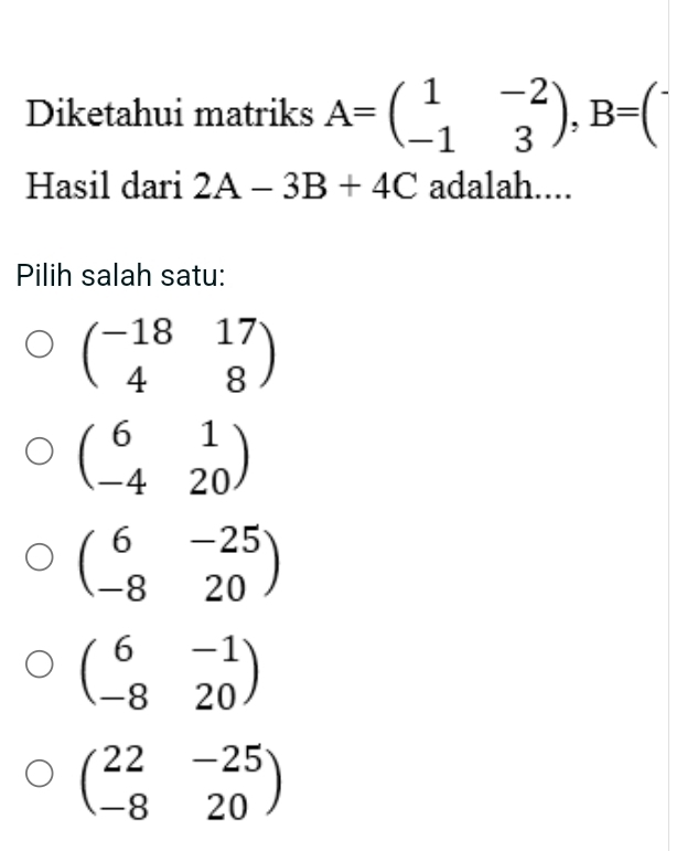 Diketahui matriks A=beginpmatrix 1&-2 -1&3endpmatrix , B=begin(pmatrix)^-
Hasil dari 2A-3B+4C adalah....
Pilih salah satu:
beginpmatrix -18&17 4&8endpmatrix
beginpmatrix 6&1 -4&20endpmatrix
beginpmatrix 6&-25 -8&20endpmatrix
beginpmatrix 6&-1 -8&20endpmatrix
beginpmatrix 22&-25 -8&20endpmatrix