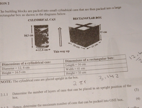 ION 2
The building blocks are packed into small cylindrical cans that are then packed into a large
ectangular box as shown in the diagrams below.
CYLINDRICAL CAN RECTANGULAR BOX
This way up
NOTE: The cylind
(3)
2.1.1 Determine the number of layers of cans that can be placed in an upright position of the
box.
1? Hence, determine the maximum number of cans that can be packed into ONE box. (4)