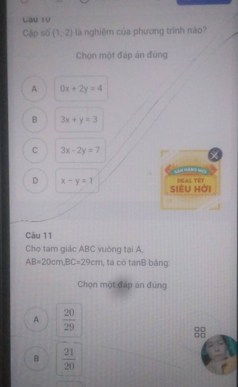 Câu TV
Cặp số (1,-2) là nghiệm của phương trình nào?
Chọn một đáp án đúng
A 0x+2y=4
B 3x+y=3
C 3x-2y=7
Sân hàng mới
D x-y=1
DEAL TÉT
siêu hời
Câu 11
Cho tam giác ABC vuông tại A,
AB=20cm, BC=29cm , ta có tanB bằng:
Chọn một đáp án đúng
A  20/29 
B  21/20 