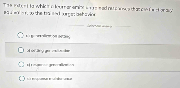 The extent to which a learner emits untrained responses that are functionally
equivalent to the trained target behavior.
_
Select one answer_
a) generalization setting
b) setting generalization
c) response generalization
d) response maintenance