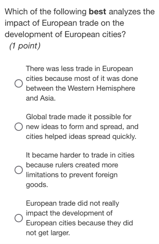 Which of the following best analyzes the
impact of European trade on the
development of European cities?
(1 point)
There was less trade in European
cities because most of it was done
between the Western Hemisphere
and Asia.
Global trade made it possible for
new ideas to form and spread, and
cities helped ideas spread quickly.
It became harder to trade in cities
because rulers created more
limitations to prevent foreign
goods.
European trade did not really
impact the development of
European cities because they did
not get larger.