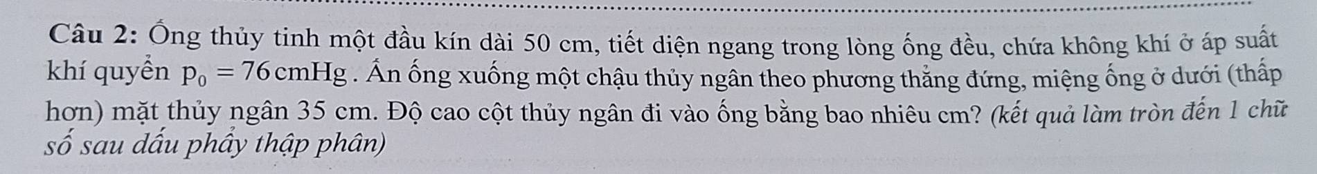 Ống thủy tinh một đầu kín dài 50 cm, tiết diện ngang trong lòng ống đều, chứa không khí ở áp suất 
khí quyền p_0=76cmHg Ấn ống xuống một chậu thủy ngân theo phương thắng đứng, miệng ống ở dưới (thấp 
hơn) mặt thủy ngân 35 cm. Độ cao cột thủy ngân đi vào ống bằng bao nhiêu cm? (kết quả làm tròn đến 1 chữ 
số sau dấu phầy thập phân)