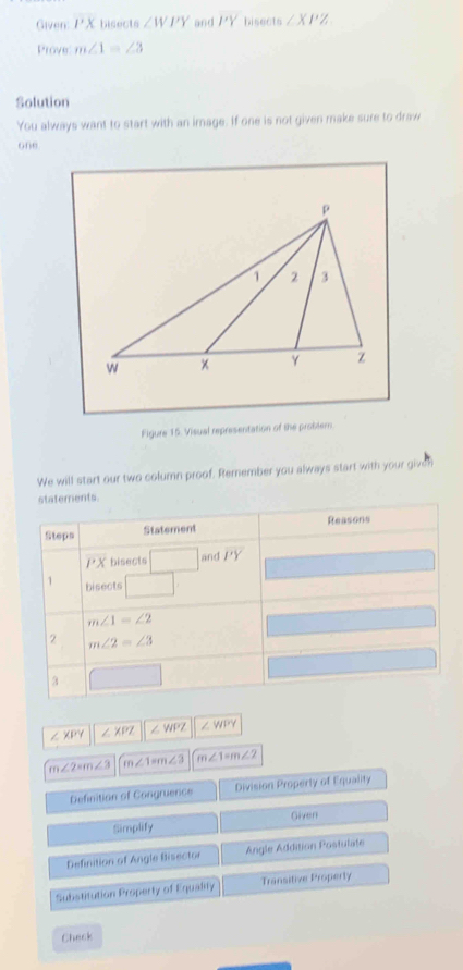 Given: PX bisects ∠ WPY and PY bisects ∠ XPZ
Prove: m∠ 1=∠ 3
Solution 
You always want to start with an image. If one is not given make sure to draw 
one 
Figure 15. Visual representation of the probler 
We will start our two column proof. Remember you always start with your given 
statements 
Steps Statement Reasons
PX bisects □ and PY
1 bisects □°
m∠ 1=∠ 2
2 m∠ 2=∠ 3
3 □
∠ XPY ∠ XPZ ∠ WPZ ∠ WPY
m∠ 2=m∠ 3 m∠ 1=m∠ 3 m∠ 1=m∠ 2
Definition of Congruence Division Property of Equality 
Simplify Given 
Definition of Angle Bisector Angle Addition Postulate 
Substitution Property of Equality Transitive Property 
Check