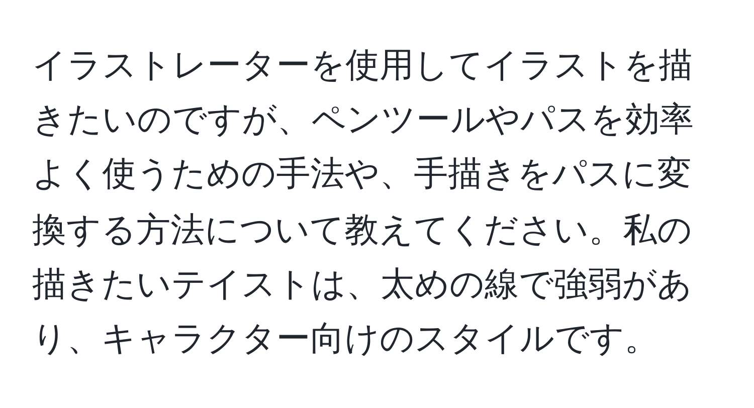 イラストレーターを使用してイラストを描きたいのですが、ペンツールやパスを効率よく使うための手法や、手描きをパスに変換する方法について教えてください。私の描きたいテイストは、太めの線で強弱があり、キャラクター向けのスタイルです。