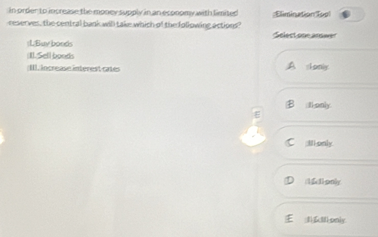 In order to increase the money supply in an economy with limited Elimination (op
reserves, the central bank will take which of the following actions?
Select one answer
(LBuy bonds
(II. Sell boods
;III. lncrease interest rates Lonly
thenly.
I only
1 1only
E _ only.