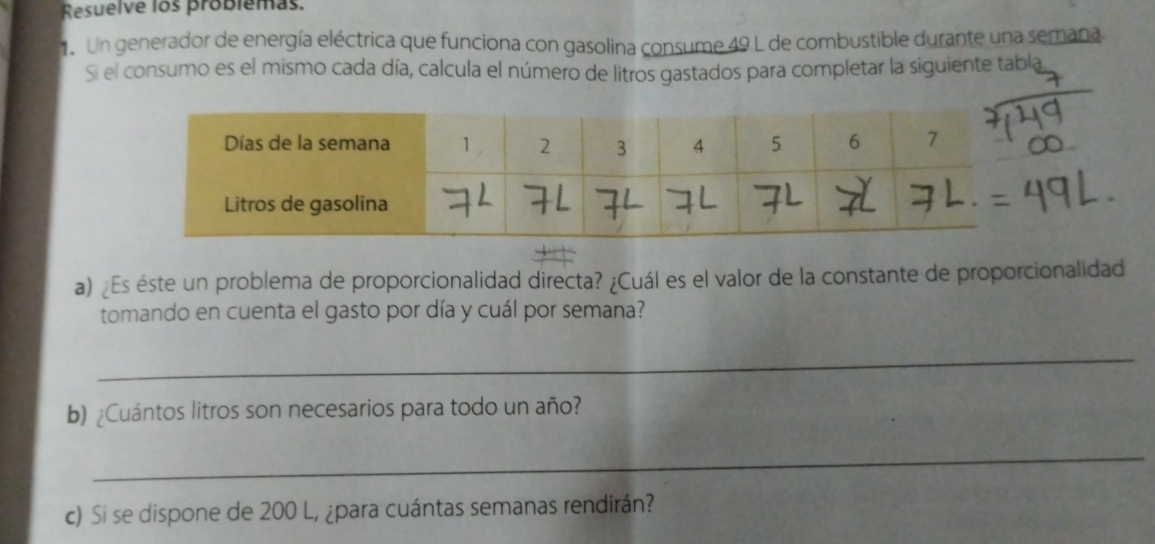 Resuelve los problemas 
1e Un generador de energía eléctrica que funciona con gasolina consume 49 L de combustible durante una semana 
Si el consumo es el mismo cada día, calcula el número de litros gastados para completar la siguiente tabla 
a) ¿Es éste un problema de proporcionalidad directa? ¿Cuál es el valor de la constante de proporcionalidad 
tomando en cuenta el gasto por día y cuál por semana? 
_ 
b) ¿Cuántos litros son necesarios para todo un año? 
_ 
c) Si se dispone de 200 L, ¿para cuántas semanas rendirán?