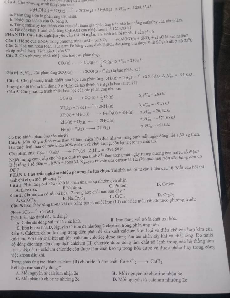 Cho phương trình nhiệt hóa sau:
C_2H_5OH(l)+3O_2(g)xrightarrow r2CO_2(g)+3H_2O(g)△ ,H_(2m)°=-1234.83kJ
a. Phản ứng trên là phản ứng tòa nhiệt.
b. Nhiệt tạo thành của O_2 băng 0.
e. Tổng enthalpy tạo thành của các chất tham gia phản ứng trên nhỏ hơn tổng enthalpy của sản phẩm.
d. Đề đốt cháy 1 mol chất lông C_2H_5OH H cần nhiệt lượng là 1234,83 kJ.
PHÀN III: Câu trắc nghiệm yêu cầu tra lời ngắn. Thí sinh tra lời từ câu 1 đến câu 6,
Câu 1. Hệ số của HNO_3 trong phương trinh: aAl+bHNO_3to cAl(NO_3)_3+dNO_2+eH_2O SO_2 (ở nhiệt độ 25°C
Câu 2. Hoà tan hoàn toàn 11,2 gam Fe bằng dung dịch H_2SO_4d ặc,nông thu được V lít là bao nhiêu?
và áp suất 1 bar). Tính giá trị của V?
Câu 3. Cho phương trình nhiệt hóa học của phản ứng:
CO_2(g)to CO(g)+ 1/2 O_2(g)△ ,H_(298)°=280kJ.
là bao nhiêu kJ?
41
Giá trị ∆ ,H_(291)° của phàn m^2 2CO_2(g)to 2CO(g)+O_2(g)la 3H_2(g)+N_2(g)to 2NH_3(g)△ ,H_(238)°=-91,8kJ.
Câu 4. Cho phương trình nhiệt hóa học của phản ứng:
Lượng nhiệt tỏa ra khi dùng 9 g H_2(g) để tạo thành NH_3(g) là bao nhiêu kJ?
Câu 5. Cho phương trình nhiệt hóa học của các phân ứng như sau:
CO_2(g)to CO(g)+ 1/2 O_2(g) △, H_(299)°=280kJ
3H_2(g)+N_2(g)to 2NH_3(g) ^, H_(299)°=-91.8kJ
3Fe(s)+4H_2O(l)to Fe_3O_4(s)+4H_2(g) A, H_(201)°=26,32kJ
2H_2(g)+O_2(g)to 2H_2O(g) a, H_(201)°=-571,68kJ
H_2(g)+F_2(g)to 2HF(g) ∆, H_(298)°=-546kJ
Có bao nhiêu phản ứng tòa nhiệt?
Câu 6. Một hộ gia đình mua than đá làm nhiên liệu đun nấu và trung bình mỗi ngày dùng hết 1,60 kg than.
Giả thiết loại than đá trên chứa 90% carbon về khổi lượng, còn lại là các tạp chất trơ.
Cho phàn ứng: C(s)+O_2(g)to CO_2(g) ^ H_(298)^o=-393,50kJ
Nhiệt lượng cung cấp cho hộ gia đình từ quả trình đốt than trong một ngày tương đương bao nhiêu số điện?
Biết rằng 1sodien=1hat en=1kWh=3600kJ Nguyên tứ khối của carbon là 12. (kết quả làm tròn đến hàng đơn vị)
ĐÊ 2
PHÀN I. Câu trắc nghiệm nhiều phương án lựa chọn. Thí sinh trả lời từ câu 1 đến câu 18. Mỗi câu hỏi thí
sinh chỉ chọn một phương án.
Câu 1. Phản ứng oxi hóa - khử là phản ứng có sự nhường và nhận D. Cation.
A. Electron. B Neutron. C. Proton.
Câu 2. Chromium có số oxi hóa +2 trong hợp chất nào sau đây ?
A. Cr(OH)_3 B. Na_2Cr_2O_4 C. CrCl_2 D. Cr_2O_3
Câu 3. Iron cháy sáng trong khí chlorine tạo ra muối iron (III) chloride màu nâu đỏ theo phương trình:
2Fe+3Cl_2to 2FeCl_3
Phát biểu nào dưới đây là đúng?
A. Chloride đóng vai trò là chất khử. B. Iron đóng vai trò là chất oxi hóa.
C. Iron bị oxi hóa.D. Nguyên tử iron đã nhường 2 electron trong phản ứng trên.
Câu 4. Calcium chloride dùng trong điện phân đề sản xuất calcium kim loại và điều chế các hợp kim của
calcium. Với tính chất hút ẩm lớn, calcium chloride được dùng làm tác nhân sầy khí và chất lòng. Do nhiệt
độ đông đặc thắp nên dung dịch calcium (II) chloride được dùng làm chất tải lạnh trong các hệ thống làm
lạanh,.Ngoài ra calcium chloride còn được làm chất keo tụ trong hóa được và dược phẩm hay trong công
việc khoan dầu khí.
Trong phản ứng tạo thành calcium (II) chloride từ đơn chất: Ca+Cl_2to CaCl_2
Kết luận nào sau đây đúng ?
A. Mỗi nguyên tử calcium nhận 2e B. Mỗi nguyên tử chlorine nhận 3e
C. Mỗi phân tử chlorine nhường 2e. D. Mỗi nguyên tử calcium nhường 2e