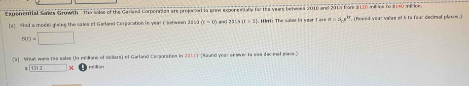 Exponential Sales Growth The sales of the Garland Corporation are projected to grow exponentially for the years between 2010 and 2015 from $120 million to $140 million. 
(a) Find a model giving the sales of Garland Corporation in year t between 2010(t=0) and 2015(t=5). Hint: The sales in year t are S=S_0e^(kt). (Round your value of k to four decimal places.)
S(t)=□
(b) What were the sales (in millions of dollars) of Garland Corporation in 2011? (Round your answer to one decimal place.)
131.2* million