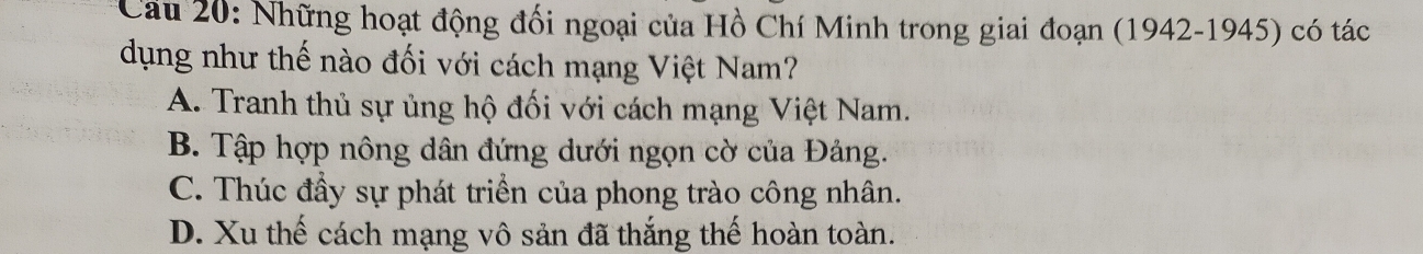 Cầu 20: Những hoạt động đối ngoại của Hồ Chí Minh trong giai đoạn (1942-1945) có tác
dụng như thế nào đối với cách mạng Việt Nam?
A. Tranh thủ sự ủng hộ đối với cách mạng Việt Nam.
B. Tập hợp nông dân đứng dưới ngọn cờ của Đảng.
C. Thúc đầy sự phát triển của phong trào công nhân.
D. Xu thế cách mạng vô sản đã thắng thế hoàn toàn.