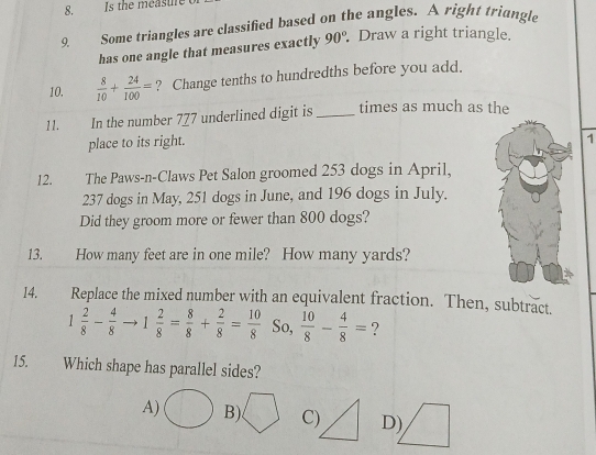 Is the measure
9. Some triangles are classified based on the angles. A right triangle
has one angle that measures exactly 90°. Draw a right triangle.
10.  8/10 + 24/100 = ? Change tenths to hundredths before you add.
11. In the number 777 underlined digit is _times as much as the
place to its right.
1
12. The Paws-n-Claws Pet Salon groomed 253 dogs in April,
237 dogs in May, 251 dogs in June, and 196 dogs in July.
Did they groom more or fewer than 800 dogs?
13. How many feet are in one mile? How many yards?
I4. Replace the mixed number with an equivalent fraction. Then, subtract.
1 2/8 - 4/8  1 2/8 = 8/8 + 2/8 = 10/8  So,  10/8 - 4/8 = ?
15. Which shape has parallel sides?
A) B) C) D)