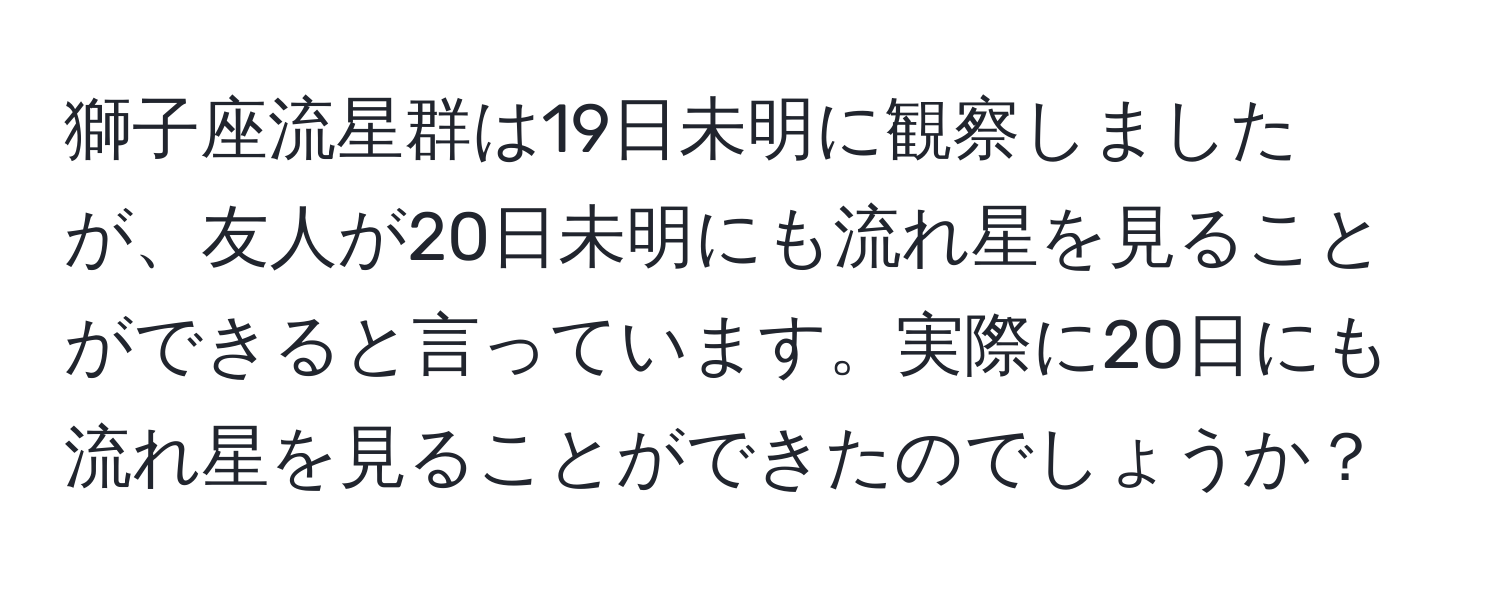 獅子座流星群は19日未明に観察しましたが、友人が20日未明にも流れ星を見ることができると言っています。実際に20日にも流れ星を見ることができたのでしょうか？