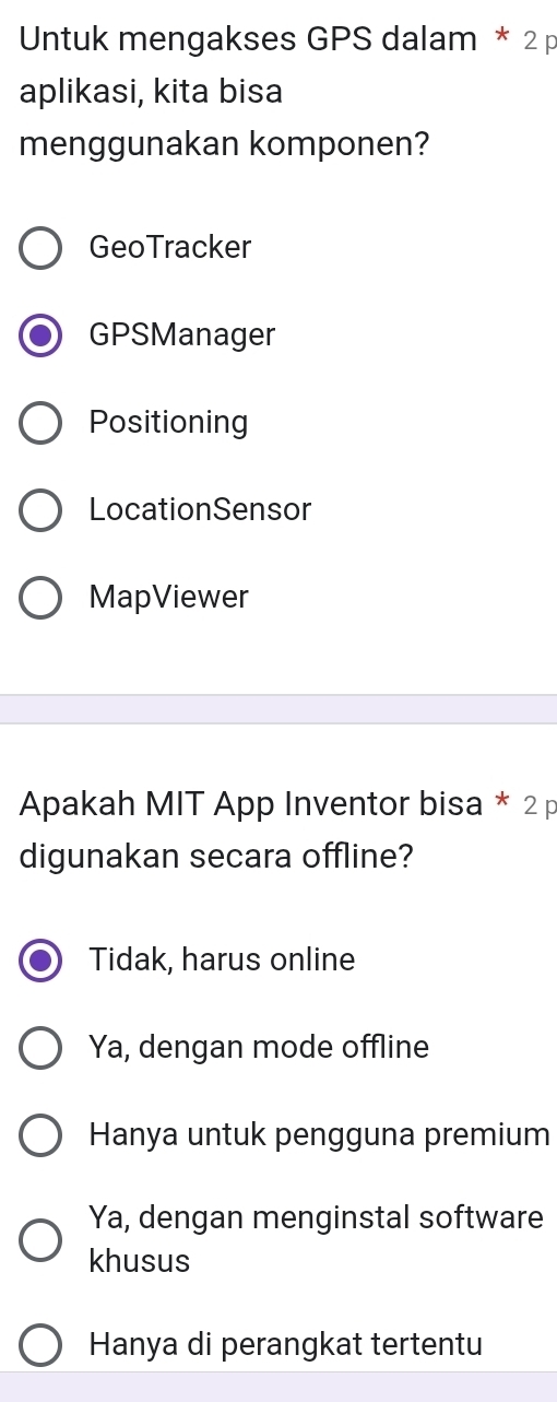 Untuk mengakses GPS dalam * 2 p
aplikasi, kita bisa
menggunakan komponen?
GeoTracker
GPSManager
Positioning
LocationSensor
MapViewer
Apakah MIT App Inventor bisa * 2 p
digunakan secara offline?
Tidak, harus online
Ya, dengan mode offline
Hanya untuk pengguna premium
Ya, dengan menginstal software
khusus
Hanya di perangkat tertentu