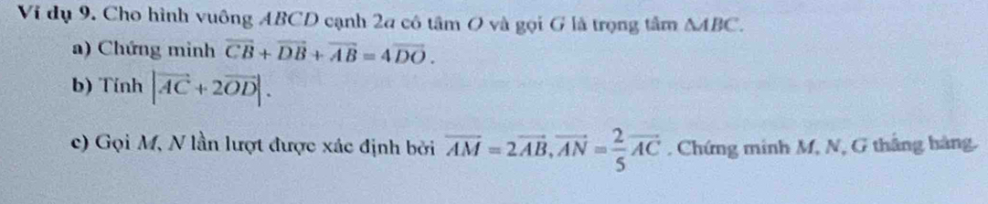 Vi dụ 9. Cho hình vuông ABCD cạnh 2a cô tâm O và gọi G là trọng tâm △ ABC. 
a) Chứng minh vector CB+vector DB+vector AB=4vector DO. 
b) Tính |vector AC+2vector OD|. 
c) Gọi M, N lần lượt được xác định bởi overline AM=2vector AB, vector AN= 2/5 vector AC. Chứng minh M, N, G thắng hàng.