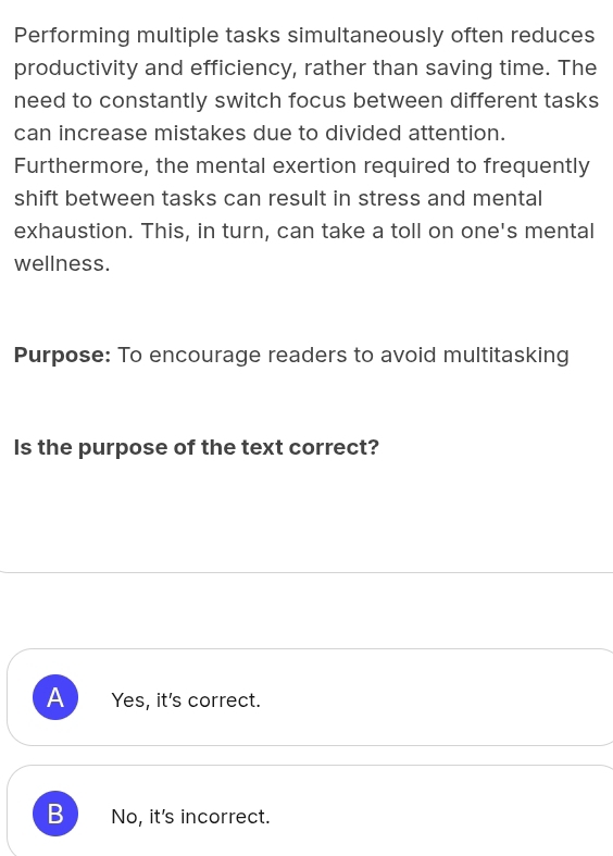 Performing multiple tasks simultaneously often reduces
productivity and efficiency, rather than saving time. The
need to constantly switch focus between different tasks
can increase mistakes due to divided attention.
Furthermore, the mental exertion required to frequently
shift between tasks can result in stress and mental
exhaustion. This, in turn, can take a toll on one's mental
wellness.
Purpose: To encourage readers to avoid multitasking
Is the purpose of the text correct?
A Yes, it's correct.
B No, it's incorrect.