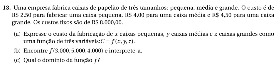 Uma empresa fabrica caixas de papelão de três tamanhos: pequena, média e grande. O custo é de
R$ 2,50 para fabricar uma caixa pequena, R$ 4,00 para uma caixa média e R$ 4,50 para uma caixa 
grande. Os custos fixos são de R$ 8.000,00. 
(a) Expresse o custo da fabricação de x caixas pequenas, y caixas médias e z caixas grandes como 
uma função de três variáveis: C=f(x,y,z). 
(b) Encontre f(3.000,5.000,4.0 00) e interprete-a. 
(c) Qual o domínio da função ƒ?