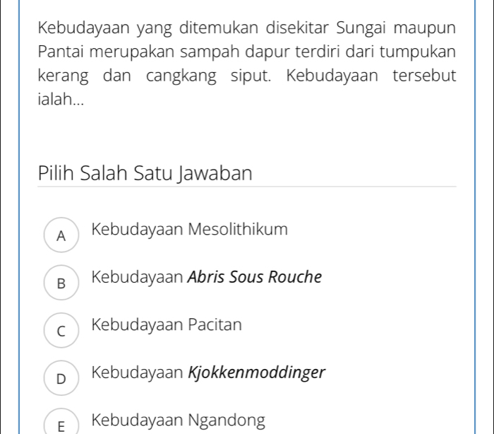 Kebudayaan yang ditemukan disekitar Sungai maupun
Pantai merupakan sampah dapur terdiri dari tumpukan
kerang dan cangkang siput. Kebudayaan tersebut
ialah...
Pilih Salah Satu Jawaban
A Kebudayaan Mesolithikum
B Kebudayaan Abris Sous Rouche
c Kebudayaan Pacitan
DKebudayaan Kjokkenmoddinger
EKebudayaan Ngandong