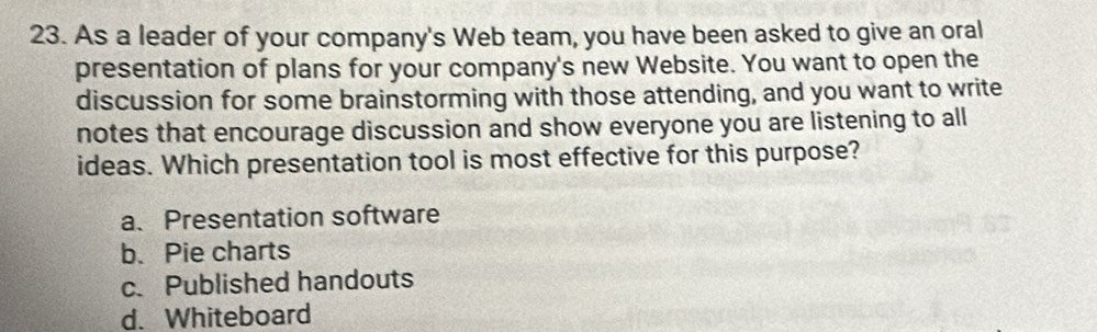 As a leader of your company's Web team, you have been asked to give an oral
presentation of plans for your company's new Website. You want to open the
discussion for some brainstorming with those attending, and you want to write
notes that encourage discussion and show everyone you are listening to all
ideas. Which presentation tool is most effective for this purpose?
a、 Presentation software
b. Pie charts
c. Published handouts
d. Whiteboard