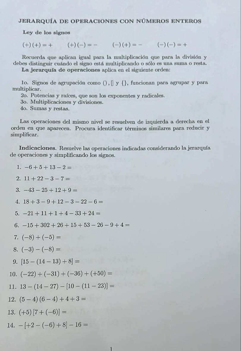 JERARQUÍA DE OPERACIONES CON NÚMEROS ENTEROS
Ley de los signos
(+)(+)=+ (+)(-)=- (-)(+)=- (-)(-)=+
Recuerda que aplican igual para la multiplicación que para la división y
debes distinguir cuándo el signo está multiplicando o sólo es una suma o resta.
La jerarquía de operaciones aplica en el siguiente orden:
1o. Signos de agrupación como (),[] y , funcionan para agrupar y para
multiplicar.
2o. Potencias y raíces, que son los exponentes y radicales.
3o. Multiplicaciones y divisiones.
4o. Sumas y restas.
Las operaciones del mismo nivel se resuelven de izquierda a derecha en el
orden en que aparecen. Procura identificar términos similares para reducir y
simplificar.
Indicaciones. Resuelve las operaciones indicadas considerando la jerarquía
de operaciones y simplificando los signos.
1. -6+5+13-2=
2. 11+22-3-7=
3. -43-25+12+9=
4. 18+3-9+12-3-22-6=
5. -21+11+1+4-33+24=
6. -15+302+26+15+53-26-9+4=
7. (-8)+(-5)=
8. (-3)-(-8)=
9. [15-(14-13)+8]=
10. (-22)+(-31)+(-36)+(+50)=
11. 13-(14-27)-[10-(11-23)]=
12. (5-4)(6-4)+4+3=
13. (+5)[7+(-6)]=
14. -[+2-(-6)+8]-16=