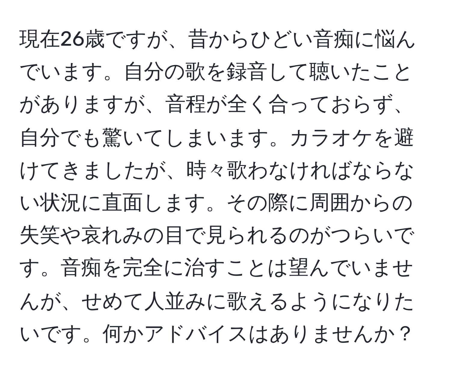 現在26歳ですが、昔からひどい音痴に悩んでいます。自分の歌を録音して聴いたことがありますが、音程が全く合っておらず、自分でも驚いてしまいます。カラオケを避けてきましたが、時々歌わなければならない状況に直面します。その際に周囲からの失笑や哀れみの目で見られるのがつらいです。音痴を完全に治すことは望んでいませんが、せめて人並みに歌えるようになりたいです。何かアドバイスはありませんか？