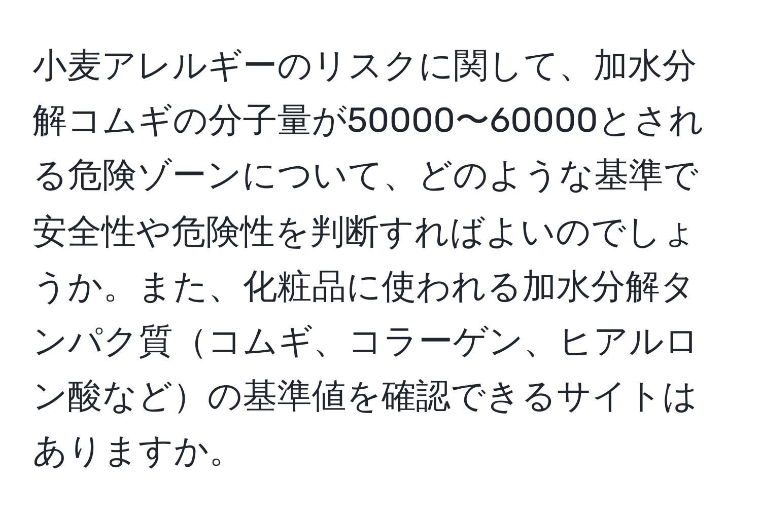 小麦アレルギーのリスクに関して、加水分解コムギの分子量が50000〜60000とされる危険ゾーンについて、どのような基準で安全性や危険性を判断すればよいのでしょうか。また、化粧品に使われる加水分解タンパク質コムギ、コラーゲン、ヒアルロン酸などの基準値を確認できるサイトはありますか。