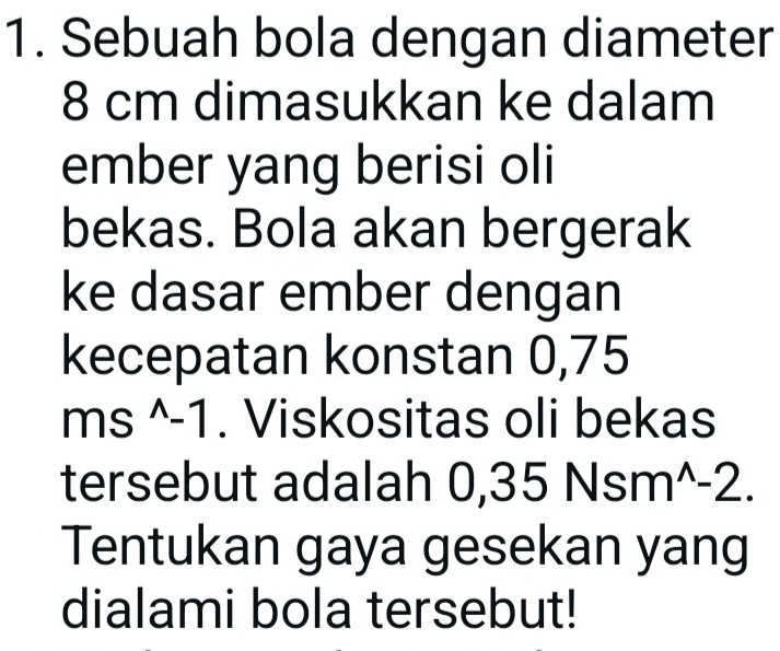 Sebuah bola dengan diameter
8 cm dimasukkan ke dalam 
ember yang berisi oli 
bekas. Bola akan bergerak 
ke dasar ember dengan 
kecepatan konstan 0,75
ms^(wedge)-1. Viskositas oli bekas 
tersebut adalah 0,35Nsm^(wedge)-2. 
Tentukan gaya gesekan yang 
dialami bola tersebut!