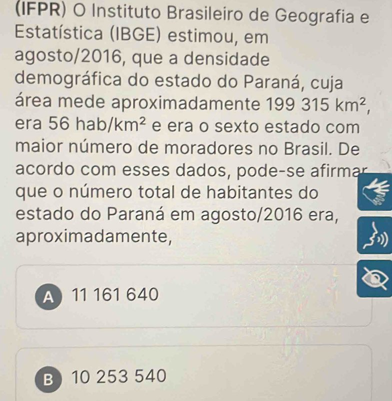 (IFPR) O Instituto Brasileiro de Geografia e
Estatística (IBGE) estimou, em
agosto/2016, que a densidade
demográfica do estado do Paraná, cuja
área mede aproximadamente 199315km^2, 
era 56hab/km^2 e era o sexto estado com
maior número de moradores no Brasil. De
acordo com esses dados, pode-se afirmar
que o número total de habitantes do
estado do Paraná em agosto/2016 era,
aproximadamente,
A 11 161 640
B 10 253 540