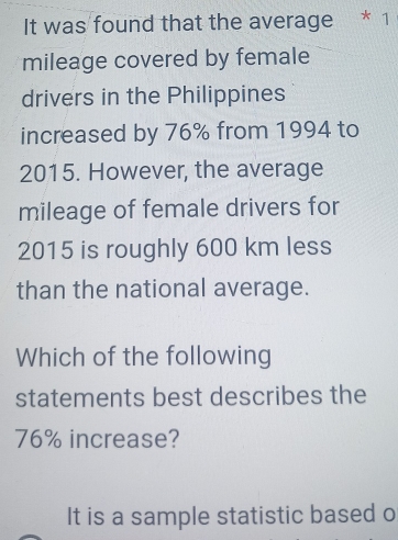 It was found that the average * 1 
mileage covered by female 
drivers in the Philippines 
increased by 76% from 1994 to 
2015. However, the average 
mileage of female drivers for 
2015 is roughly 600 km less 
than the national average. 
Which of the following 
statements best describes the
76% increase? 
It is a sample statistic based o