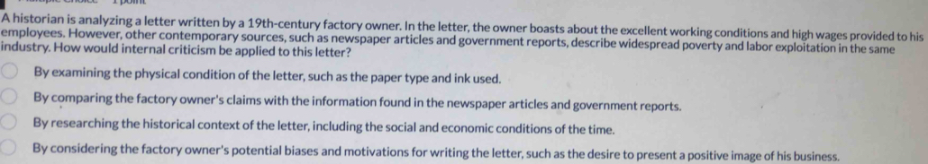 A historian is analyzing a letter written by a 19th-century factory owner. In the letter, the owner boasts about the excellent working conditions and high wages provided to his
employees. However, other contemporary sources, such as newspaper articles and government reports, describe widespread poverty and labor exploitation in the same
industry. How would internal criticism be applied to this letter?
By examining the physical condition of the letter, such as the paper type and ink used.
By comparing the factory owner's claims with the information found in the newspaper articles and government reports.
By researching the historical context of the letter, including the social and economic conditions of the time.
By considering the factory owner's potential biases and motivations for writing the letter, such as the desire to present a positive image of his business.