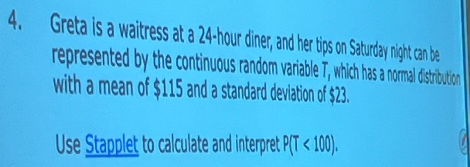 Greta is a waitress at a 24-hour diner, and her tips on Saturday night can be 
represented by the continuous random variable T, which has a normal distribution 
with a mean of $115 and a standard deviation of $23. 
Use Stapplet to calculate and interpret P(T<100).