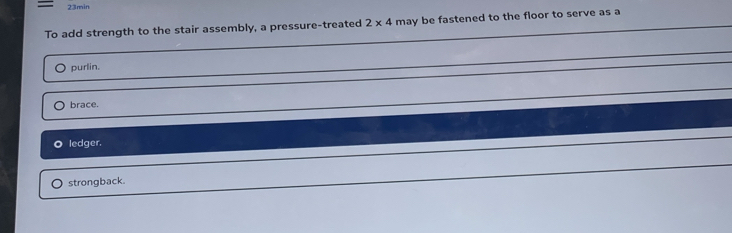 = 23min
To add strength to the stair assembly, a pressure-treated 2* 4 may be fastened to the floor to serve as a
purlin.
brace.
O ledger.
strongback.