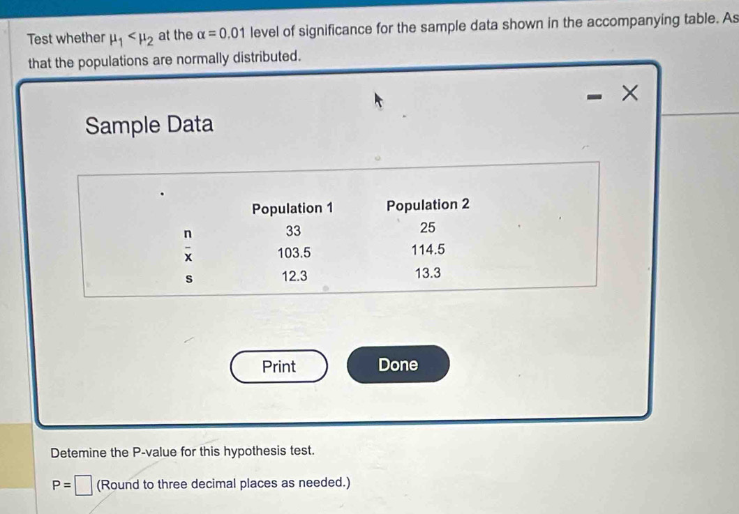 Test whether mu _1 at the alpha =0.01 level of significance for the sample data shown in the accompanying table. As 
that the populations are normally distributed. 
× 
Sample Data 
Population 1 Population 2
 n/x 
33
25
103.5 114.5
s 12.3 13.3
Print Done 
Detemine the P -value for this hypothesis test.
P=□ (Round to three decimal places as needed.)