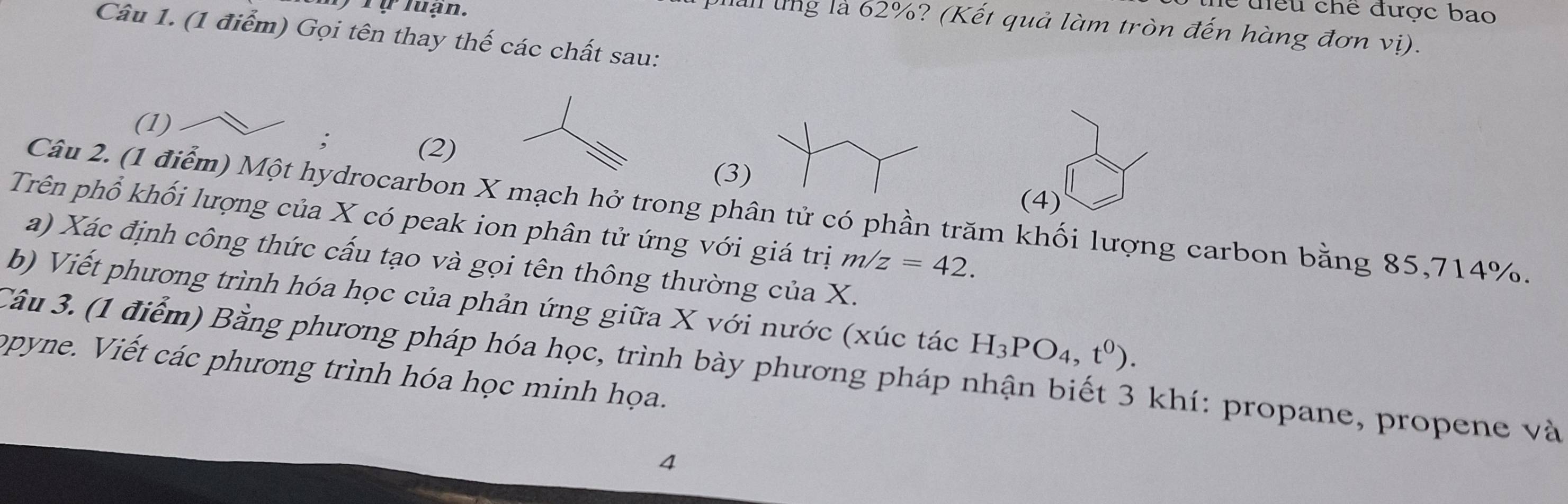 ) T ự luạn. 
c điểu chế được bao 
lall lng là 62%? (Kết quả làm tròn đến hàng đơn vị). 
Câu 1. (1 điểm) Gọi tên thay thế các chất sau: 
(1) 
; (2) 
(3) 
(4) 
Câu 2. (1 điểm) Một hydrocarbon X mạch hở trong phân tử có phần trăm khối lượng carbon bằng 85, 714%. 
Trên phổ khối lượng của X có peak ion phân tử ứng với giá trị m/z=42. 
a) Xác định công thức cấu tạo và gọi tên thông thường của X. 
b) Viết phương trình hóa học của phản ứng giữa X với nước (xúc tác H_3PO_4,t^0). 
Câu 3. (1 điểm) Bằng phương pháp hóa học, trình bày phương pháp nhận biết 3 khí: propane, propene và 
opyne. Viết các phương trình hóa học minh họa. 
4