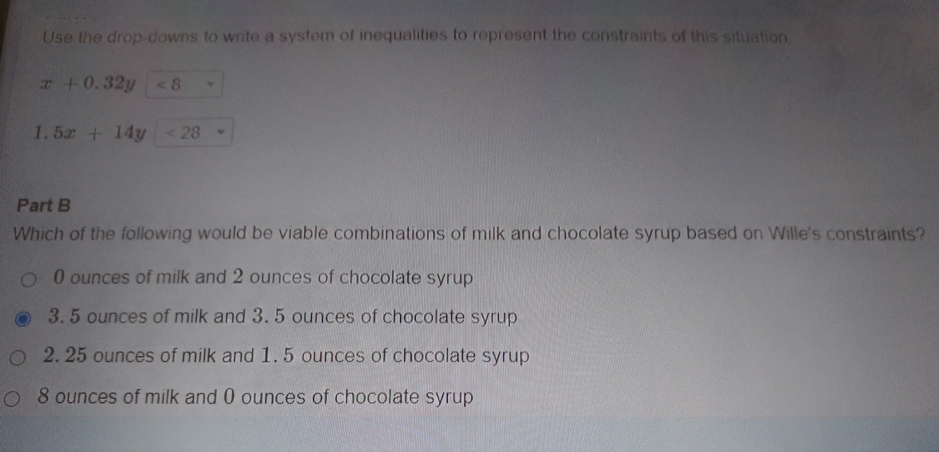 Use the drop-downs to write a system of inequalities to represent the constraints of this situation
x+0.32y<8</tex> 
1. 5x+14y<28</tex> 
Part B
Which of the following would be viable combinations of milk and chocolate syrup based on Wille's constraints?
0 ounces of milk and 2 ounces of chocolate syrup
3. 5 ounces of milk and 3. 5 ounces of chocolate syrup
2.25 ounces of milk and 1. 5 ounces of chocolate syrup
8 ounces of milk and 0 ounces of chocolate syrup