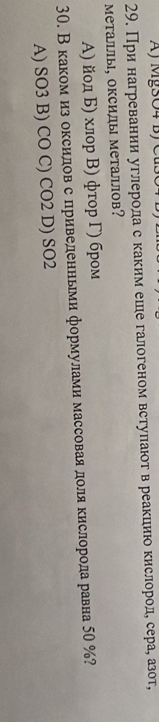 A) MgSO4 B) Cuso
29. При нагревании углерода с каким ешле галогеном встуπают в реакцию кислороде сера, азот,
Металлы, оксилы металлов?
Α) йοд Б) хлор Β) фτор Γ) бром
30. Вкакомαиз оксидов с приведенньми формулами массоваядоля кислорода равна 50 %?
A) SO3 B) CO C) CO2 D) SO2