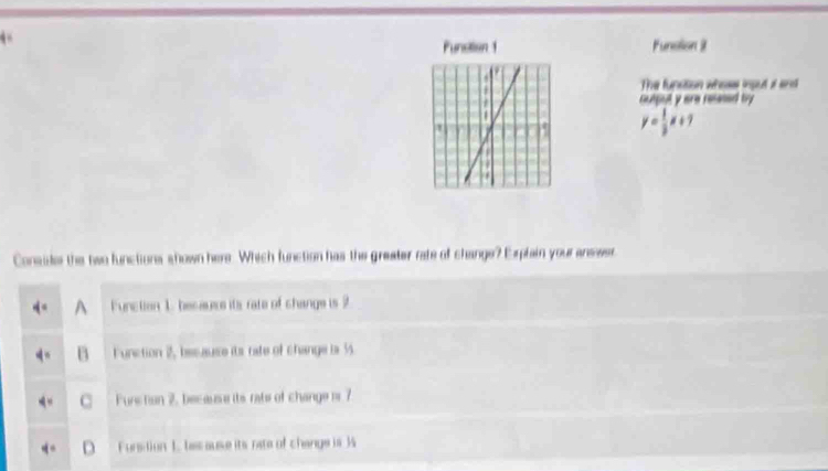 Funstion 1 Funstion it
The funsition whoss input i and
output y are relesed by
y= 1/3 x+7
Conside the bwo functions shown here. Which function has the greater rate of change? Explain your answer
A Function 1. becauers its rate of change is 2
Function 2, besause its rafe of change is 3
Furction 2, because its rate of change is 7
Fursition 1. lec ause its rate of change is 3