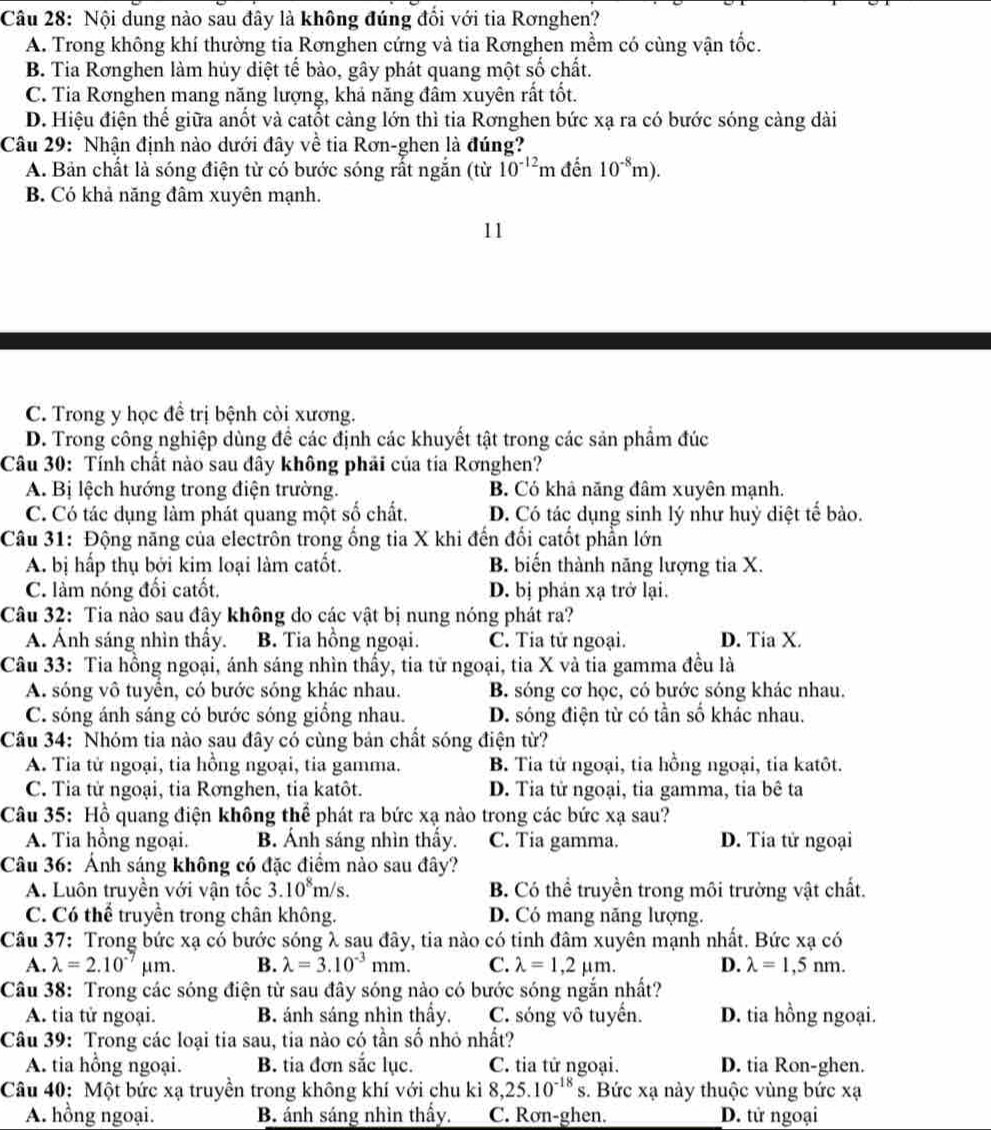 Nội dung nào sau đây là không đúng đổi với tia Rơnghen?
A. Trong không khí thường tia Rơnghen cứng và tia Rơnghen mềm có cùng vận tốc.
B. Tia Rơnghen làm hủy diệt tế bào, gây phát quang một số chất.
C. Tia Rơnghen mang năng lượng, khả năng đầm xuyên rất tốt.
D. Hiệu điện thể giữa anốt và catốt càng lớn thì tia Rơnghen bức xạ ra có bước sóng càng dài
Câu 29: Nhận định nào dưới đây về tia Rơn-ghen là đúng?
A. Bản chất là sóng điện từ có bước sóng rất ngắn (từ 10^(-12)mdhat en10^(-8)m).
B. Có khả năng đâm xuyên mạnh.
11
C. Trong y học đề trị bệnh còi xương.
D. Trong công nghiệp dùng đề các định các khuyết tật trong các sản phẩm đúc
Câu 30: Tính chất nào sau đây không phải của tía Rơnghen?
A. Bị lệch hướng trong điện trường. B. Có khả năng đâm xuyên mạnh.
C. Có tác dụng làm phát quang một số chất. D. Có tác dụng sinh lý như huỷ diệt tế bào.
Câu 31: Động năng của electrôn trong ống tia X khi đến đổi catốt phần lớn
A. bị hấp thụ bởi kim loại làm catốt. B. biến thành năng lượng tia X.
C. làm nóng đối catốt. D. bị phán xạ trở lại.
Câu 32: Tia nào sau đây không do các vật bị nung nóng phát ra?
A. Ảnh sáng nhìn thấy. B. Tia hồng ngoại. C. Tia tử ngoại. D. Tia X.
Câu 33: Tia hồng ngoại, ánh sáng nhìn thấy, tia tử ngoại, tia X và tia gamma đều là
A. sóng vô tuyển, có bước sóng khác nhau. B. sóng cơ học, có bước sóng khác nhau.
C. sóng ánh sáng có bước sóng giống nhau. D. sóng điện từ có tần số khác nhau.
Câu 34: Nhóm tia nào sau đây có cùng bản chất sóng điện từ?
A. Tia tử ngoại, tia hồng ngoại, tia gamma. B. Tia tử ngoại, tia hồng ngoại, tia katôt.
C. Tia tử ngoại, tia Rơnghen, tia katôt. D. Tia tử ngoại, tia gamma, tia bê ta
Câu 35: Hồ quang điện không thể phát ra bức xạ nào trong các bức xạ sau?
A. Tia hồng ngoại. B. Ánh sáng nhìn thấy. C. Tia gamma. D. Tia tử ngoại
Câu 36: Ảnh sáng không có đặc điểm nào sau đây?
A. Luôn truyền với vận tốc 3.10^8m/s. B. Có thể truyền trong môi trường vật chất.
C. Có thể truyền trong chân không. D. Có mang năng lượng.
Câu 37: Trong bức xạ có bước sóng λ sau đây, tia nào có tinh đâm xuyên mạnh nhất. Bức xạ có
A. lambda =2.10^(-7)mu m. B. lambda =3.10^(-3)mm. C. lambda =1,2mu m. D. lambda =1,5nm.
Câu 38: Trong các sóng điện từ sau đây sóng nào có bước sóng ngắn nhất?
A. tia tử ngoại. B. ánh sáng nhìn thấy. C. sóng vô tuyến. D. tia hồng ngoại.
Câu 39: Trong các loại tia sau, tia nào có tần số nhỏ nhất?
A. tia hồng ngoại. B. tia đơn sắc lục. C. tia tử ngoại. D. tia Ron-ghen.
Câu 40: Một bức xạ truyền trong không khí với chu ki 8,25.10^(-18)s 3. Bức xạ này thuộc vùng bức xạ
A. hồng ngoại. B. ánh sáng nhìn thầy. C. Rơn-ghen. D. tử ngoại