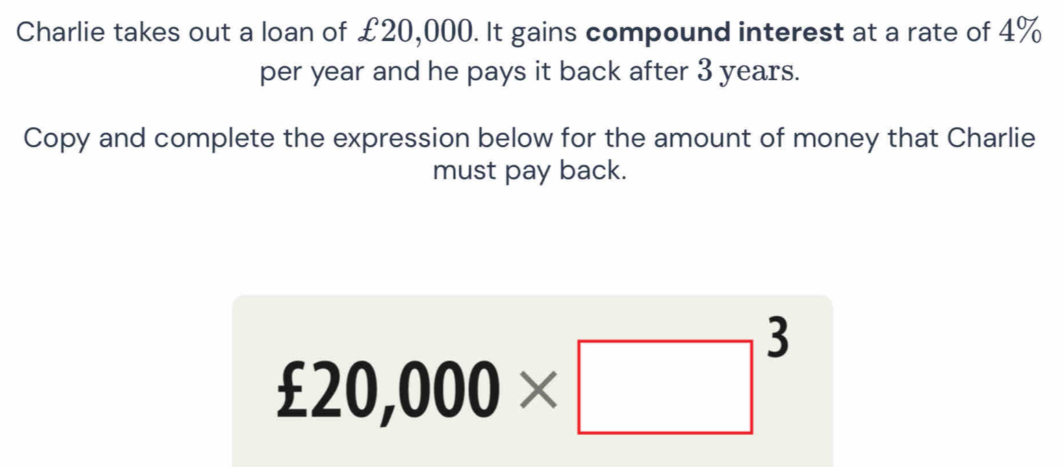 Charlie takes out a loan of £20,000. It gains compound interest at a rate of 4%
per year and he pays it back after 3 years. 
Copy and complete the expression below for the amount of money that Charlie 
must pay back.
£20,000* □^3