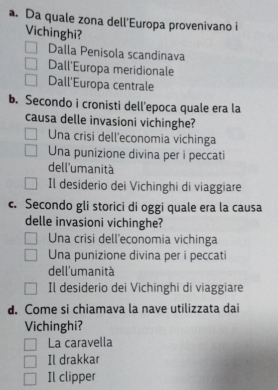 Da quale zona dell’Europa provenivano i
Vichinghi?
Dalla Penisola scandinava
Dall’Europa meridionale
Dall'Europa centrale
b. Secondo i cronisti dell’epoca quale era la
causa delle invasioni vichinghe?
Una crisi dell’economia vichinga
Una punizione divina per i peccati
dell'umanità
Il desiderio dei Vichinghi di viaggiare
c. Secondo gli storici di oggi quale era la causa
delle invasioni vichinghe?
Una crisi dell’economia vichinga
Una punizione divina per i peccati
dell'umanità
Il desiderio dei Vichinghi di viaggiare
d. Come si chiamava la nave utilizzata dai
Vichinghi?
La caravella
Il drakkar
Il clipper