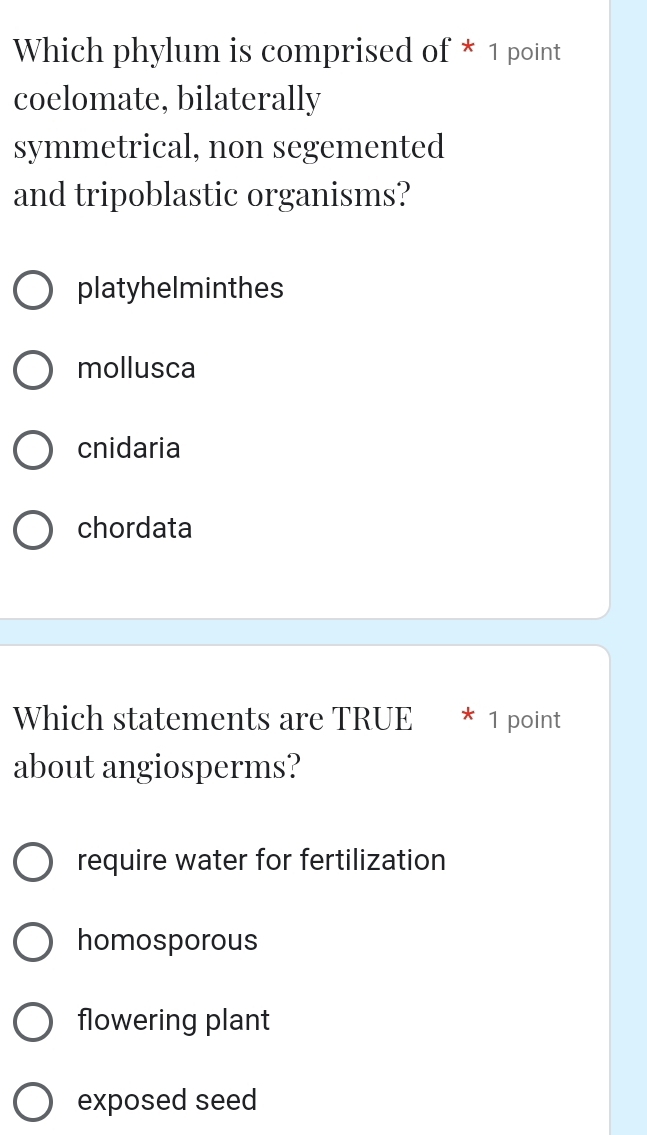 Which phylum is comprised of * 1 point
coelomate, bilaterally
symmetrical, non segemented
and tripoblastic organisms?
platyhelminthes
mollusca
cnidaria
chordata
Which statements are TRUE * 1 point
about angiosperms?
require water for fertilization
homosporous
flowering plant
exposed seed