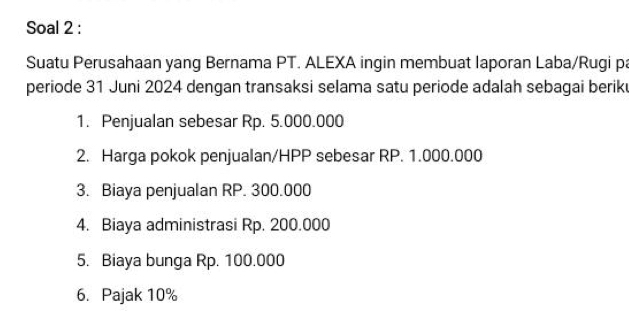 Soal 2 : 
Suatu Perusahaan yang Bernama PT. ALEXA ingin membuat laporan Laba/Rugi pa 
periode 31 Juni 2024 dengan transaksi selama satu periode adalah sebagai beriku 
1. Penjualan sebesar Rp. 5.000.000
2. Harga pokok penjualan/HPP sebesar RP. 1.000.000
3. Biaya penjualan RP. 300.000
4. Biaya administrasi Rp. 200.000
5. Biaya bunga Rp. 100.000
6. Pajak 10%