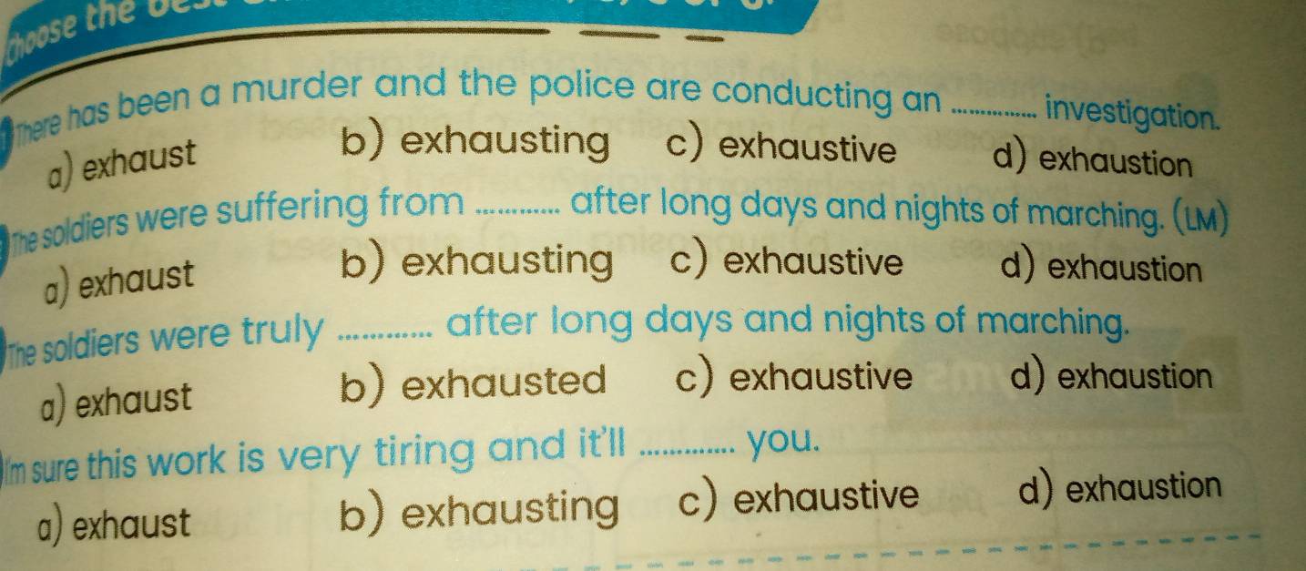 There has been a murder and the police are conducting an_
investigation.
b) exhausting c) exhaustive
a) exhaust d) exhaustion
The soldiers were suffering from _after long days and nights of marching. (LM)
a) exhaust
b) exhausting c) exhaustive d) exhaustion
The soldiers were truly ............. after long days and nights of marching.
a) exhaust
b) exhausted c) exhaustive d) exhaustion
I'm sure this work is very tiring and it'll_
you.
a) exhaust b) exhausting c) exhaustive
d) exhaustion