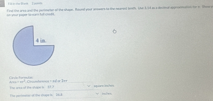 Fill in the Blank 2 points 
Find the area and the perimeter of the shape. Round your answers to the nearest tenth. Use 3.14 as a decimal approximation for w Show y 
on your paper to earn full credit. 
Circle Formulas: 
Area =π r^2 Circumference = πd or 2π
The area of the shape is 37.7 square inches. 
The perimeter of the shape is 26.8 inches.