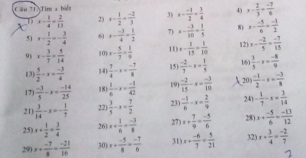 Tim x biết
D x- 1/4 = 2/13 
2) x- 1/2 = (-2)/3 
3) x- (-1)/2 = 3/4  4) x- 2/3 = (-7)/6 
8) x- (-5)/6 = (-1)/2 
5) x- 1/2 =- 3/4 
6) x- (-3)/4 = 1/2 
7) x- (-3)/10 = 1/5 
12) x- (-2)/5 = (-7)/15 
9) x- 3/7 = 5/14  10) x- 5/7 = 1/9 
11) x- 1/15 = 1/10 
13)  5/2 -x= (-3)/4  14)  7/4 -x= (-7)/8 
15)  (-2)/7 -x= 1/5 
16)  3/5 -x= (-8)/9 
17)  (-3)/5 -x= (-14)/25  18)  1/6 -x= (-1)/42 
19)  (-2)/15 -x= (-3)/10  20)  (-1)/2 -x= (-3)/8 
21)  3/14 -x=- 1/7 
22)  3/5 -x= 7/2 
23)  (-1)/6 -x= 2/9 
24) - 1/7 -x= 3/14 
25) x+ 1/2 = 3/4 
26) x+ 1/6 = (-3)/8 
27) x+ 7/9 = (-5)/6 
28) x+ (-5)/6 = (-13)/12 
31) 32)
29) x+ (-7)/8 = (-21)/16  30) x+ (-5)/8 = (-7)/6  x+ (-6)/7 = 5/21  x+ 3/4 = (-2)/7 