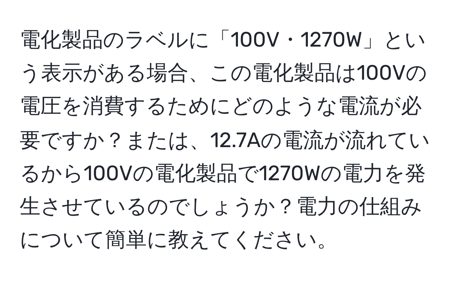 電化製品のラベルに「100V・1270W」という表示がある場合、この電化製品は100Vの電圧を消費するためにどのような電流が必要ですか？または、12.7Aの電流が流れているから100Vの電化製品で1270Wの電力を発生させているのでしょうか？電力の仕組みについて簡単に教えてください。